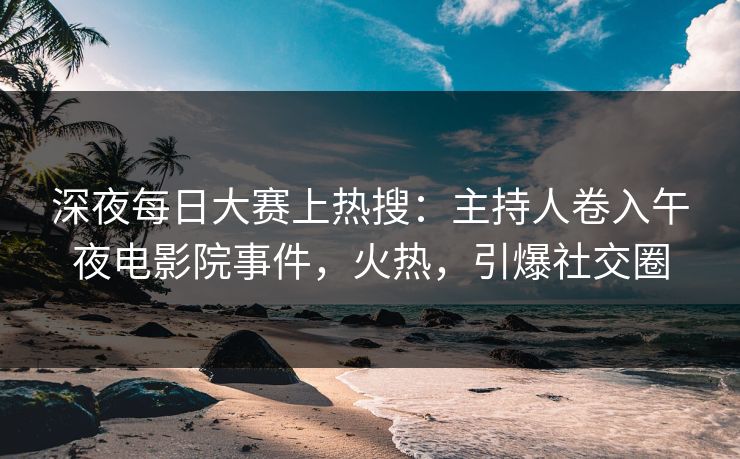 深夜每日大赛上热搜：主持人卷入午夜电影院事件，火热，引爆社交圈