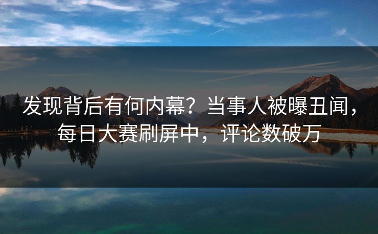 发现背后有何内幕？当事人被曝丑闻，每日大赛刷屏中，评论数破万