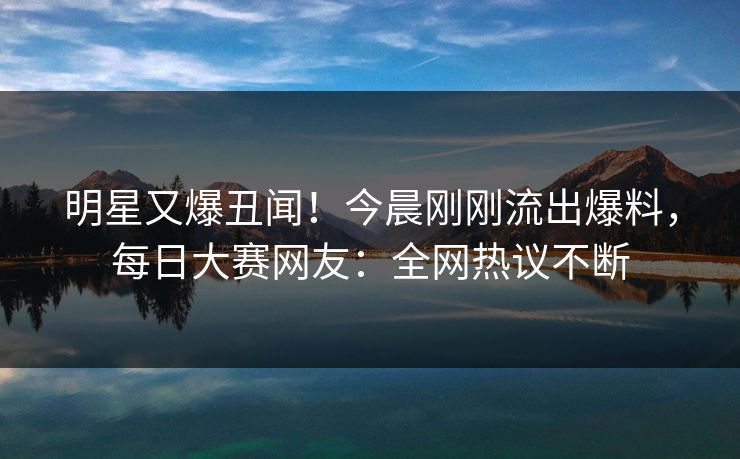 明星又爆丑闻！今晨刚刚流出爆料，每日大赛网友：全网热议不断