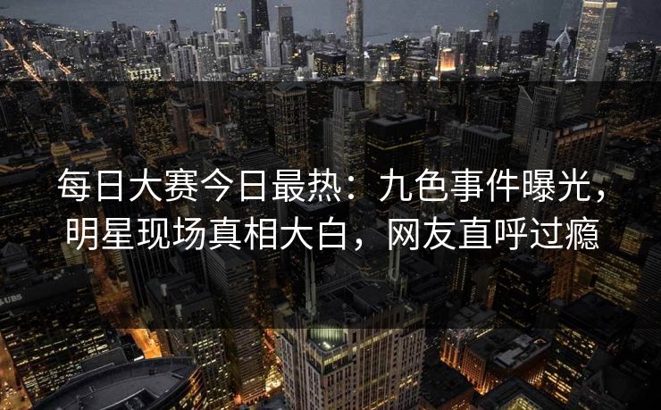 每日大赛今日最热：九色事件曝光，明星现场真相大白，网友直呼过瘾