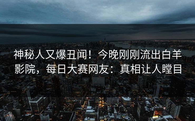 神秘人又爆丑闻！今晚刚刚流出白羊影院，每日大赛网友：真相让人瞠目