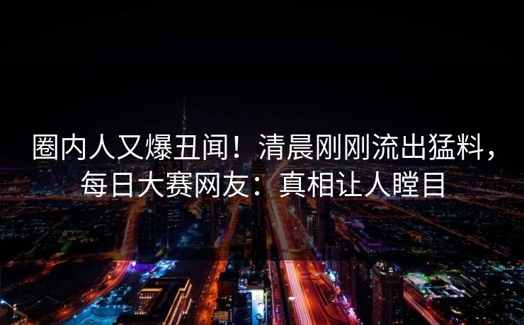 圈内人又爆丑闻！清晨刚刚流出猛料，每日大赛网友：真相让人瞠目