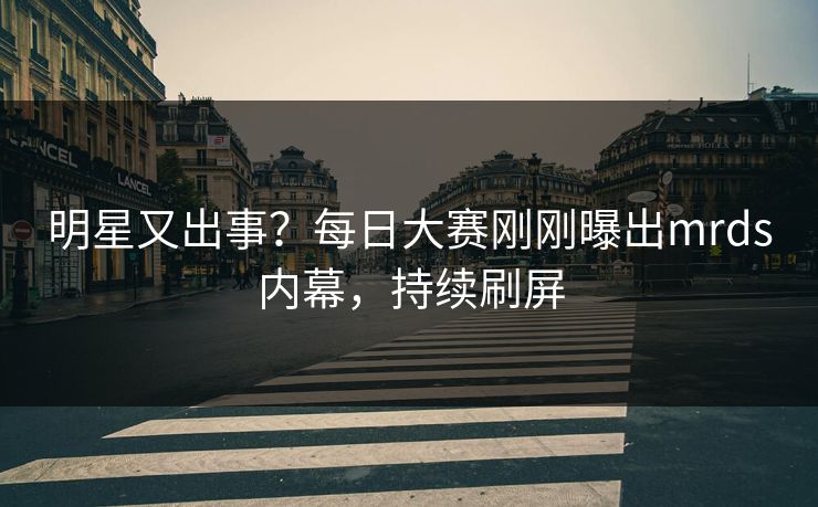 明星又出事？每日大赛刚刚曝出mrds内幕，持续刷屏