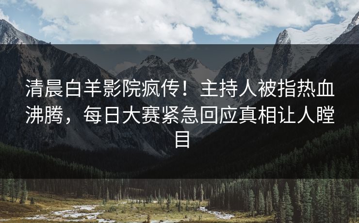 清晨白羊影院疯传！主持人被指热血沸腾，每日大赛紧急回应真相让人瞠目