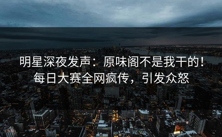 明星深夜发声：原味阁不是我干的！每日大赛全网疯传，引发众怒