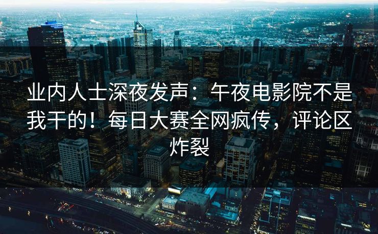 业内人士深夜发声：午夜电影院不是我干的！每日大赛全网疯传，评论区炸裂