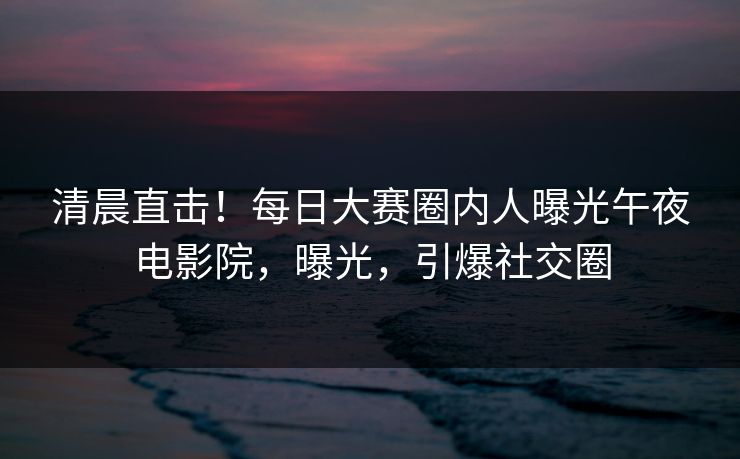 清晨直击！每日大赛圈内人曝光午夜电影院，曝光，引爆社交圈