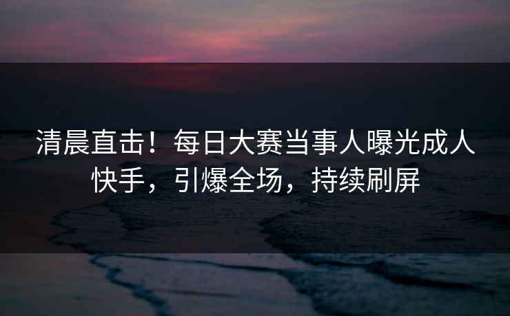 清晨直击！每日大赛当事人曝光成人快手，引爆全场，持续刷屏