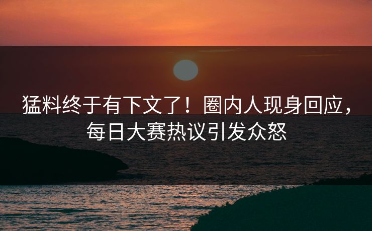 猛料终于有下文了！圈内人现身回应，每日大赛热议引发众怒