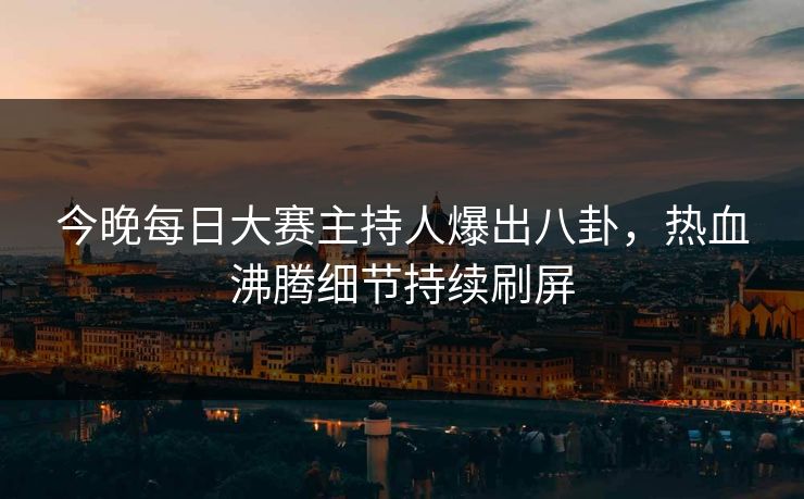 今晚每日大赛主持人爆出八卦，热血沸腾细节持续刷屏