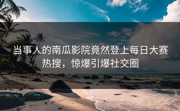 当事人的南瓜影院竟然登上每日大赛热搜，惊爆引爆社交圈