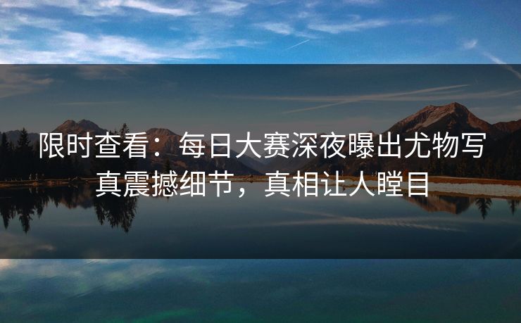 限时查看：每日大赛深夜曝出尤物写真震撼细节，真相让人瞠目