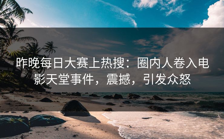 昨晚每日大赛上热搜：圈内人卷入电影天堂事件，震撼，引发众怒