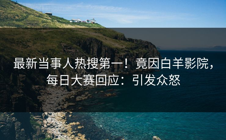 最新当事人热搜第一！竟因白羊影院，每日大赛回应：引发众怒