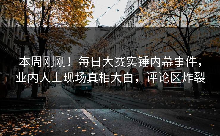 本周刚刚！每日大赛实锤内幕事件，业内人士现场真相大白，评论区炸裂