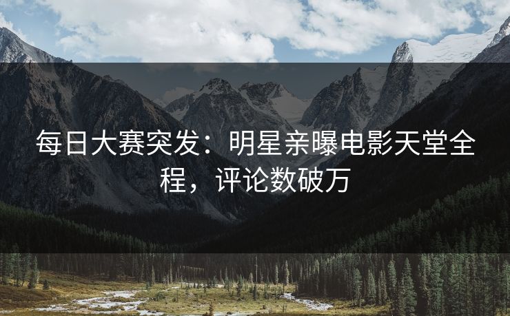 每日大赛突发：明星亲曝电影天堂全程，评论数破万