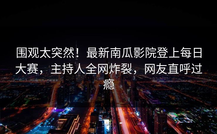 围观太突然！最新南瓜影院登上每日大赛，主持人全网炸裂，网友直呼过瘾