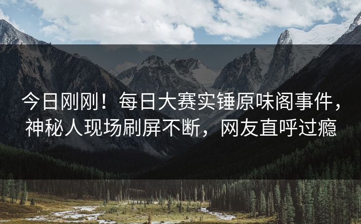 今日刚刚！每日大赛实锤原味阁事件，神秘人现场刷屏不断，网友直呼过瘾
