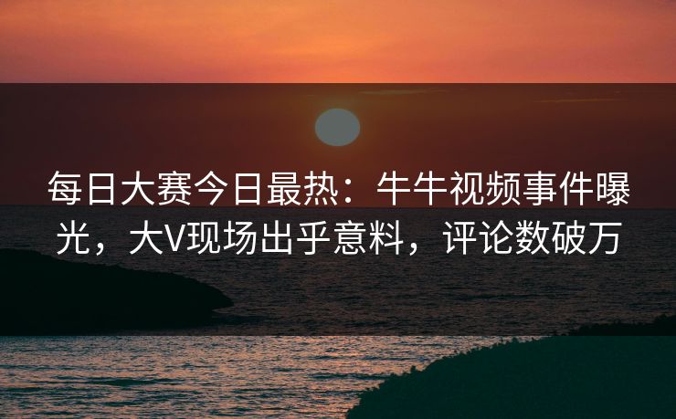 每日大赛今日最热：牛牛视频事件曝光，大V现场出乎意料，评论数破万