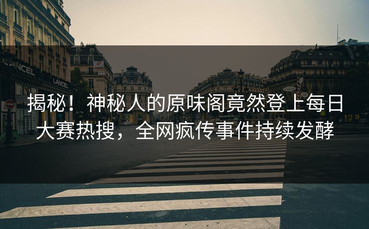 揭秘！神秘人的原味阁竟然登上每日大赛热搜，全网疯传事件持续发酵