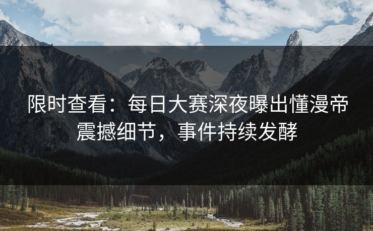 限时查看：每日大赛深夜曝出懂漫帝震撼细节，事件持续发酵