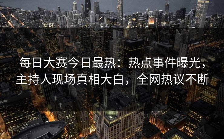 每日大赛今日最热：热点事件曝光，主持人现场真相大白，全网热议不断
