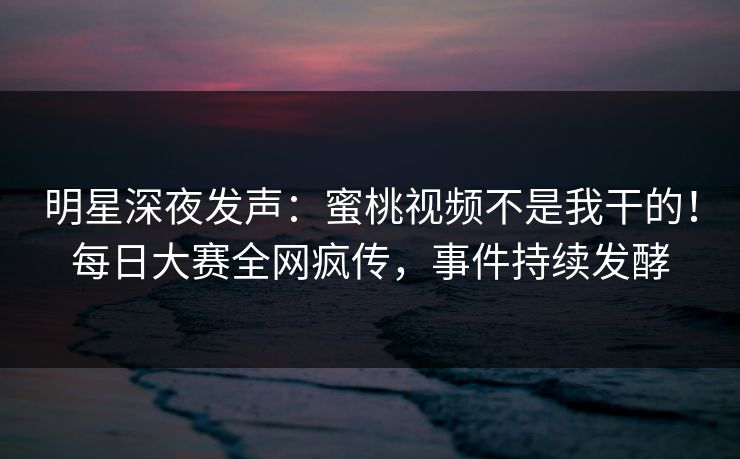 明星深夜发声：蜜桃视频不是我干的！每日大赛全网疯传，事件持续发酵