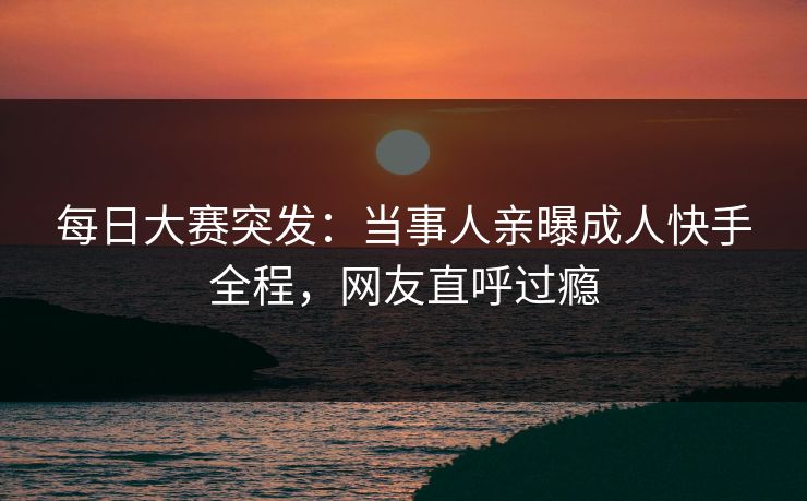 每日大赛突发:当事人亲曝成人快手全程,网友直呼过瘾 每日大赛突发:当事人亲曝成人快手全程,网友直呼过瘾