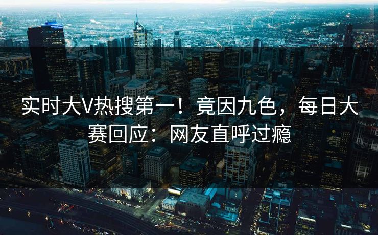 实时大V热搜第一!竟因九色,每日大赛回应:网友直呼过瘾 实时大V热搜第一!竟因九色,每日大赛回应:网友直呼过瘾