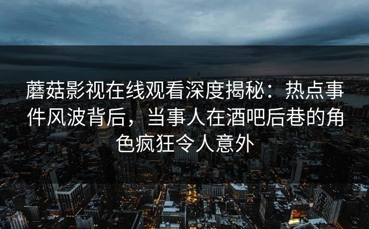 蘑菇影视在线观看深度揭秘：热点事件风波背后，当事人在酒吧后巷的角色疯狂令人意外