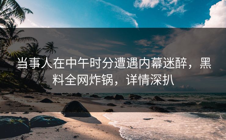 当事人在中午时分遭遇内幕迷醉，黑料全网炸锅，详情深扒