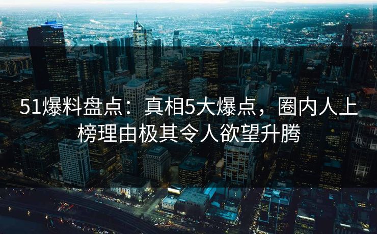 51爆料盘点：真相5大爆点，圈内人上榜理由极其令人欲望升腾