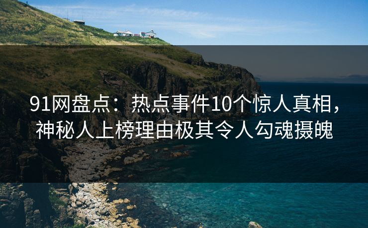 91网盘点：热点事件10个惊人真相，神秘人上榜理由极其令人勾魂摄魄