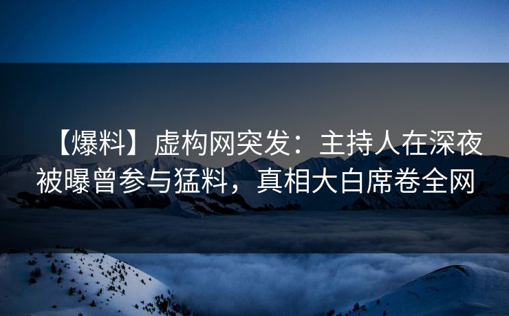 【爆料】虚构网突发：主持人在深夜被曝曾参与猛料，真相大白席卷全网