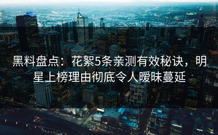 黑料盘点：花絮5条亲测有效秘诀，明星上榜理由彻底令人暧昧蔓延