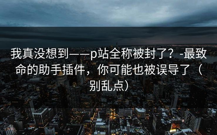 我真没想到——p站全称被封了？-最致命的助手插件，你可能也被误导了（别乱点）