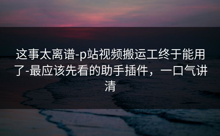 这事太离谱-p站视频搬运工终于能用了-最应该先看的助手插件，一口气讲清