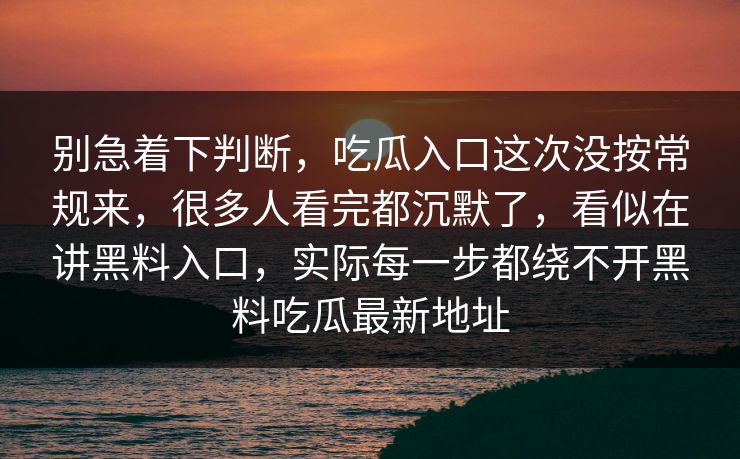 别急着下判断，吃瓜入口这次没按常规来，很多人看完都沉默了，看似在讲黑料入口，实际每一步都绕不开黑料吃瓜最新地址